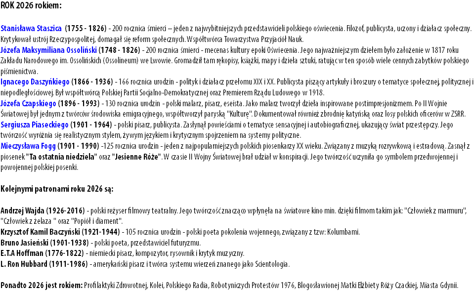 ROK 2026 rokiem: Stanisława Staszica (1755 - 1826) - 200 rocznica śmierci – jeden z najwybitniejszych przedstawicieli polskiego oświecenia. Filozof, publicysta, uczony i działacz społeczny. Krytykował ustrój Rzeczypospolitej, domagał się reform społecznych. Współtwórca Towarzystwa Przyjaciół Nauk. Józefa Maksymiliana Ossoliński (1748 - 1826) - 200 rocznica śmierci - mecenas kultury epoki Oświecenia. Jego najważniejszym dziełem było założenie w 1817 roku Zakładu Narodowego im. Ossolińskich (Ossolineum) we Lwowie. Gromadził tam rękopisy, książki, mapy i dzieła sztuki, ratując w ten sposób wiele cennych zabytków polskiego piśmienictwa. Ignacego Daszyńkiego (1866 - 1936) - 166 rocznica urodzin - polityk i działacz przełomu XIX i XX. Publicysta piszący artykuły i broszury o tematyce społecznej, politycznej i niepodległościowej. Był współtwórcą Polskiej Partii Socjalno-Demokratycznej oraz Premierem Rządu Ludowego w 1918. Józefa Czapskiego (1896 - 1993) - 130 rocznica urodzin - polski malarz, pisarz, eseista. Jako malarz tworzył dzieła inspirowane postimpresjonizmem. Po II Wojnie Światowej był jednym z twórców środowiska emigracyjnego, współtworzył paryską "Kulturę". Dokumentował również zbrodnię katyńską oraz losy polskich oficerów w ZSRR. Sergiusza Piaseckiego (1901 - 1964) - polski pisarz, publicysta. Zasłynął powieściami o tematyce sensacyjnej i autobiograficznej, ukazujący świat przestępczy. Jego twórczość wyróżnia się realistycznym stylem, żywym językiem i krytycznym spojrzeniem na systemy polityczne. Mieczysława Fogg (1901 - 1990) -125 rocznica urodzin - jeden z najpopularniejszych polskich piosenkarzy XX wieku. Związany z muzyką rozrywkową i estradową. Zasnął z piosenek "Ta ostatnia niedziela" oraz "Jesienne Róże". W czasie II Wojny Światowej brał udział w konspiracji. Jego twórczość uczyniła go symbolem przedwojennej i powojennej polskiej posenki. Kolejnymi patronami roku 2026 są: Andrzej Wajda (1926-2016) - polski reżyser filmowy teatralny. Jego twórczość znacząco wpłynęła na światowe kino min. dzięki filmom takim jak: "Człowiek z marmuru", "Człowiek z żelaza " oraz "Popiół i diament". Krzysztof Kamil Baczyński (1921-1944) - 105 rocznica urodzin - polski poeta pokolenia wojennego, związany z tzw: Kolumbami. Bruno Jasieński (1901-1938) - polski poeta, przedstawiciel futuryzmu. E.T.A Hoffman (1776-1822) - niemiecki pisarz, kompozytor, rysownik i krytyk muzyczny. L. Ron Hubbard (1911-1986) - amerykański pisarz i twórca systemu wierzeń znanego jako Scientologia. Ponadto 2026 jest rokiem: Profilaktyki Zdrowotnej, Kolei, Polskiego Radia, Robotyniczych Protestów 1976, Blogosławionej Matki Elżbiety Róży Czackiej, Miasta Gdynii.